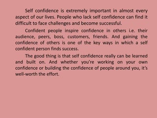 Self confidence is extremely important in almost every
aspect of our lives. People who lack self confidence can find it
difficult to face challenges and become successful.
Confident people inspire confidence in others i.e. their
audience, peers, boss, customers, friends. And gaining the
confidence of others is one of the key ways in which a self
confident person finds success.
The good thing is that self confidence really can be learned
and built on. And whether you’re working on your own
confidence or building the confidence of people around you, it’s
well-worth the effort.
 