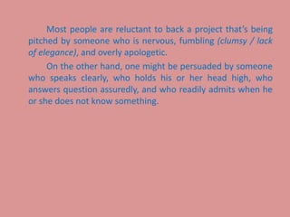Most people are reluctant to back a project that’s being
pitched by someone who is nervous, fumbling (clumsy / lack
of elegance), and overly apologetic.
On the other hand, one might be persuaded by someone
who speaks clearly, who holds his or her head high, who
answers question assuredly, and who readily admits when he
or she does not know something.
 