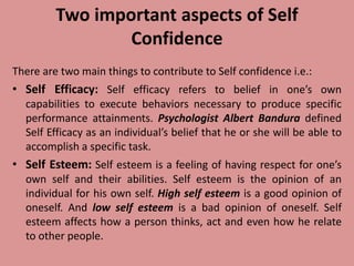Two important aspects of Self
Confidence
There are two main things to contribute to Self confidence i.e.:
• Self Efficacy: Self efficacy refers to belief in one’s own
capabilities to execute behaviors necessary to produce specific
performance attainments. Psychologist Albert Bandura defined
Self Efficacy as an individual’s belief that he or she will be able to
accomplish a specific task.
• Self Esteem: Self esteem is a feeling of having respect for one’s
own self and their abilities. Self esteem is the opinion of an
individual for his own self. High self esteem is a good opinion of
oneself. And low self esteem is a bad opinion of oneself. Self
esteem affects how a person thinks, act and even how he relate
to other people.
 