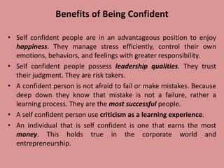 Benefits of Being Confident
• Self confident people are in an advantageous position to enjoy
happiness. They manage stress efficiently, control their own
emotions, behaviors, and feelings with greater responsibility.
• Self confident people possess leadership qualities. They trust
their judgment. They are risk takers.
• A confident person is not afraid to fail or make mistakes. Because
deep down they know that mistake is not a failure, rather a
learning process. They are the most successful people.
• A self confident person use criticism as a learning experience.
• An individual that is self confident is one that earns the most
money. This holds true in the corporate world and
entrepreneurship.
 