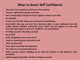 Ways to boost Self Confidence
• Stay away from negativity and bring on the positivity
• Choose a right body language and image
• Don’t accept failure and get rid of the negative voices in your head
• Be prepared
• Create a list of all the things you are proud of accomplishing
• Dress better (the way you dress has a dramatic effect on your confidence level, like
outfits, glasses, perfume, accessories, shoes. When how you appear is in sync with
how you want people to view you, confidence can easily follow.)
• Fix things you don’t like about yourself
• Be yourself
• Enter competitions you can do well in
• Speak on something you understand well
• Work out (Exercise)
• Learn, gain knowledge and experience
• Use criticism as a learning experience
• Being assertive (means standing up for what you believe in and sticking to your
principles)
• Avoid Arrogance (be polite, humble and down to earth)
 