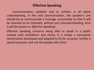 Effective Speaking
Communication, whether oral or written, is all about
understanding. In the oral communication, the speaker’s aim
should be to communicate a message successfully so that it will
be received as he intended, without any misunderstanding, then
it will be known as ‘Effective Speaking’.
Effective speaking concerns being able to speak in a public
context with confidence and clarity. It is simply a persuasive
conversation developed and adapted to fit the occasion, further a
special purpose, and suit the people who listen.
 