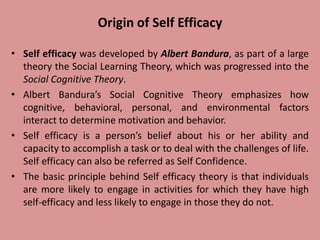 Origin of Self Efficacy
• Self efficacy was developed by Albert Bandura, as part of a large
theory the Social Learning Theory, which was progressed into the
Social Cognitive Theory.
• Albert Bandura’s Social Cognitive Theory emphasizes how
cognitive, behavioral, personal, and environmental factors
interact to determine motivation and behavior.
• Self efficacy is a person’s belief about his or her ability and
capacity to accomplish a task or to deal with the challenges of life.
Self efficacy can also be referred as Self Confidence.
• The basic principle behind Self efficacy theory is that individuals
are more likely to engage in activities for which they have high
self-efficacy and less likely to engage in those they do not.
 