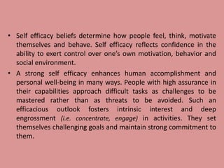 • Self efficacy beliefs determine how people feel, think, motivate
themselves and behave. Self efficacy reflects confidence in the
ability to exert control over one’s own motivation, behavior and
social environment.
• A strong self efficacy enhances human accomplishment and
personal well-being in many ways. People with high assurance in
their capabilities approach difficult tasks as challenges to be
mastered rather than as threats to be avoided. Such an
efficacious outlook fosters intrinsic interest and deep
engrossment (i.e. concentrate, engage) in activities. They set
themselves challenging goals and maintain strong commitment to
them.
 