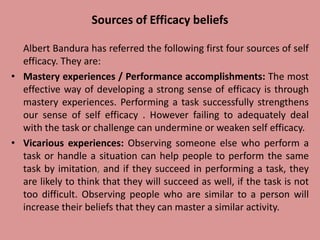 Sources of Efficacy beliefs
Albert Bandura has referred the following first four sources of self
efficacy. They are:
• Mastery experiences / Performance accomplishments: The most
effective way of developing a strong sense of efficacy is through
mastery experiences. Performing a task successfully strengthens
our sense of self efficacy . However failing to adequately deal
with the task or challenge can undermine or weaken self efficacy.
• Vicarious experiences: Observing someone else who perform a
task or handle a situation can help people to perform the same
task by imitation, and if they succeed in performing a task, they
are likely to think that they will succeed as well, if the task is not
too difficult. Observing people who are similar to a person will
increase their beliefs that they can master a similar activity.
 