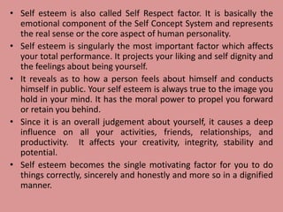 • Self esteem is also called Self Respect factor. It is basically the
emotional component of the Self Concept System and represents
the real sense or the core aspect of human personality.
• Self esteem is singularly the most important factor which affects
your total performance. It projects your liking and self dignity and
the feelings about being yourself.
• It reveals as to how a person feels about himself and conducts
himself in public. Your self esteem is always true to the image you
hold in your mind. It has the moral power to propel you forward
or retain you behind.
• Since it is an overall judgement about yourself, it causes a deep
influence on all your activities, friends, relationships, and
productivity. It affects your creativity, integrity, stability and
potential.
• Self esteem becomes the single motivating factor for you to do
things correctly, sincerely and honestly and more so in a dignified
manner.
 