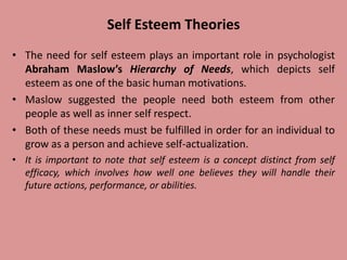 Self Esteem Theories
• The need for self esteem plays an important role in psychologist
Abraham Maslow’s Hierarchy of Needs, which depicts self
esteem as one of the basic human motivations.
• Maslow suggested the people need both esteem from other
people as well as inner self respect.
• Both of these needs must be fulfilled in order for an individual to
grow as a person and achieve self-actualization.
• It is important to note that self esteem is a concept distinct from self
efficacy, which involves how well one believes they will handle their
future actions, performance, or abilities.
 