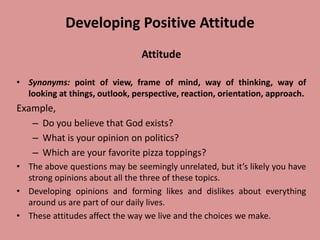 Developing Positive Attitude
Attitude
• Synonyms: point of view, frame of mind, way of thinking, way of
looking at things, outlook, perspective, reaction, orientation, approach.
Example,
– Do you believe that God exists?
– What is your opinion on politics?
– Which are your favorite pizza toppings?
• The above questions may be seemingly unrelated, but it’s likely you have
strong opinions about all the three of these topics.
• Developing opinions and forming likes and dislikes about everything
around us are part of our daily lives.
• These attitudes affect the way we live and the choices we make.
 