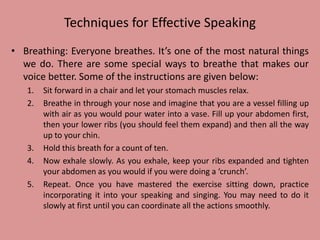 Techniques for Effective Speaking
• Breathing: Everyone breathes. It’s one of the most natural things
we do. There are some special ways to breathe that makes our
voice better. Some of the instructions are given below:
1. Sit forward in a chair and let your stomach muscles relax.
2. Breathe in through your nose and imagine that you are a vessel filling up
with air as you would pour water into a vase. Fill up your abdomen first,
then your lower ribs (you should feel them expand) and then all the way
up to your chin.
3. Hold this breath for a count of ten.
4. Now exhale slowly. As you exhale, keep your ribs expanded and tighten
your abdomen as you would if you were doing a ‘crunch’.
5. Repeat. Once you have mastered the exercise sitting down, practice
incorporating it into your speaking and singing. You may need to do it
slowly at first until you can coordinate all the actions smoothly.
 
