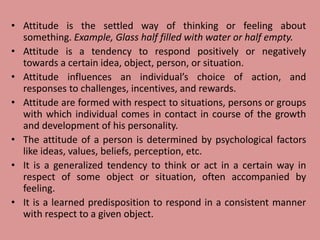 • Attitude is the settled way of thinking or feeling about
something. Example, Glass half filled with water or half empty.
• Attitude is a tendency to respond positively or negatively
towards a certain idea, object, person, or situation.
• Attitude influences an individual’s choice of action, and
responses to challenges, incentives, and rewards.
• Attitude are formed with respect to situations, persons or groups
with which individual comes in contact in course of the growth
and development of his personality.
• The attitude of a person is determined by psychological factors
like ideas, values, beliefs, perception, etc.
• It is a generalized tendency to think or act in a certain way in
respect of some object or situation, often accompanied by
feeling.
• It is a learned predisposition to respond in a consistent manner
with respect to a given object.
 