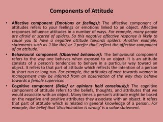 Components of Attitude
• Affective component (Emotions or feelings): The affective component of
attitudes refers to your feelings or emotions linked to an object. Affective
responses influence attitudes in a number of ways. For example, many people
are afraid or scared of spiders. So this negative affective response is likely to
cause you to have a negative attitude towards spiders. Another example,
statements such as ‘I like this’ or ‘I prefer that’ reflect the affective component
of an attitude.
• Behavioural component (Observed behaviour): The behavioural component
refers to the way one behaves when exposed to an object. It is an attitude
consists of a person’s tendencies to behave in a particular way toward an
object. It refers to that part of attitude which reflects the intention of a person
in short run or long run. For example, the attitudes of men towards women in
management may be inferred from an observation of the way they behave
towards a female supervisor.
• Cognitive component (Belief or opinions held consciously): The cognitive
component of attitude refers to the beliefs, thoughts, and attributes that we
would associate with an object. Many times a person’s attitude might be based
on the negative and positive attributes they associate with an object. It refers
that part of attitude which is related in general knowledge of a person. For
example, the belief that ‘discrimination is wrong’ is a value statement.
 