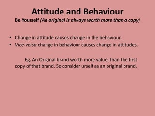 Attitude and Behaviour
Be Yourself (An original is always worth more than a copy)
• Change in attitude causes change in the behaviour.
• Vice-versa change in behaviour causes change in attitudes.
Eg. An Original brand worth more value, than the first
copy of that brand. So consider urself as an original brand.
 