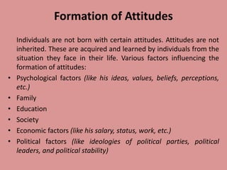 Formation of Attitudes
Individuals are not born with certain attitudes. Attitudes are not
inherited. These are acquired and learned by individuals from the
situation they face in their life. Various factors influencing the
formation of attitudes:
• Psychological factors (like his ideas, values, beliefs, perceptions,
etc.)
• Family
• Education
• Society
• Economic factors (like his salary, status, work, etc.)
• Political factors (like ideologies of political parties, political
leaders, and political stability)
 