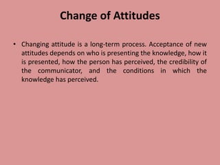 Change of Attitudes
• Changing attitude is a long-term process. Acceptance of new
attitudes depends on who is presenting the knowledge, how it
is presented, how the person has perceived, the credibility of
the communicator, and the conditions in which the
knowledge has perceived.
 