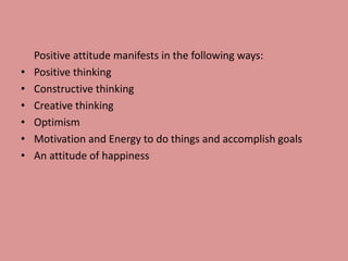 Positive attitude manifests in the following ways:
• Positive thinking
• Constructive thinking
• Creative thinking
• Optimism
• Motivation and Energy to do things and accomplish goals
• An attitude of happiness
 