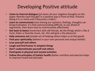 Developing Positive attitude
• Listen to internal dialogue (jot down all your negative thoughts on the
paper. Rewrite each thought in a positive way in front of that. Practice
doing it in ur mind until it becomes a habit.)
• Learn to communicate (not sharing our opinions, feelings, thoughts can
bring frustration. If u find communicating difficult, or are afraid of
arguments, then learn how to communicate effectively)
• Get back to basics (reconnect with old friends, do the things which u like d
most, listen ur favorite music, etc. this will give u the pleasure)
• Help someone out (simple act of helping others helps us to feel good)
• Find your spirituality (believe in your own personal and unique beliefs)
• Love yourself and others
• Laugh and find humor in simplest things
• Don’t underestimate yourself and others
• Participate in physical and mental activities
• Follow the principles of holistic health (better nutrition and exercise helps
to improve mood and attitude)
 