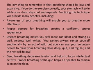 The key thing to remember is that breathing should be low and
expansive. If you do the exercise correctly, your stomach will go in
while your chest stays out and expands. Practicing this technique
will provide many benefits, including:
• Awareness of your breathing will enable you to breathe more
effectively.
• Proper posture for breathing creates a confident, strong
appearance.
• Deeper breathing makes you feel more confident and strong as
well. Andrew Weil writes, “You cannot always center yourself
emotionally by an act of will, but you can use your voluntary
nerves to make your breathing slow, deep, quit, and regular, and
the rest will follow.”
• Deep breathing decreases tension and helps to focus intellectual
activity. Proper breathing technique helps an speaker to remain
calm on the floor.
 