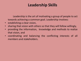 Leadership Skills
Leadership is the art of motivating a group of people to act
towards achieving a common goal. Leadership involves:
• establishing a clear vision,
• sharing that vision with others so that they will follow willingly,
• providing the information, knowledge and methods to realize
that vision, and
• coordinating and balancing the conflicting interests of all
members and stakeholders.
 
