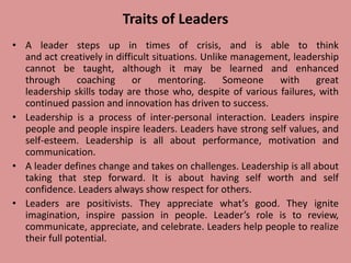 Traits of Leaders
• A leader steps up in times of crisis, and is able to think
and act creatively in difficult situations. Unlike management, leadership
cannot be taught, although it may be learned and enhanced
through coaching or mentoring. Someone with great
leadership skills today are those who, despite of various failures, with
continued passion and innovation has driven to success.
• Leadership is a process of inter-personal interaction. Leaders inspire
people and people inspire leaders. Leaders have strong self values, and
self-esteem. Leadership is all about performance, motivation and
communication.
• A leader defines change and takes on challenges. Leadership is all about
taking that step forward. It is about having self worth and self
confidence. Leaders always show respect for others.
• Leaders are positivists. They appreciate what’s good. They ignite
imagination, inspire passion in people. Leader’s role is to review,
communicate, appreciate, and celebrate. Leaders help people to realize
their full potential.
 