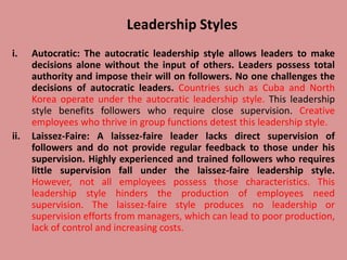 Leadership Styles
i. Autocratic: The autocratic leadership style allows leaders to make
decisions alone without the input of others. Leaders possess total
authority and impose their will on followers. No one challenges the
decisions of autocratic leaders. Countries such as Cuba and North
Korea operate under the autocratic leadership style. This leadership
style benefits followers who require close supervision. Creative
employees who thrive in group functions detest this leadership style.
ii. Laissez-Faire: A laissez-faire leader lacks direct supervision of
followers and do not provide regular feedback to those under his
supervision. Highly experienced and trained followers who requires
little supervision fall under the laissez-faire leadership style.
However, not all employees possess those characteristics. This
leadership style hinders the production of employees need
supervision. The laissez-faire style produces no leadership or
supervision efforts from managers, which can lead to poor production,
lack of control and increasing costs.
 