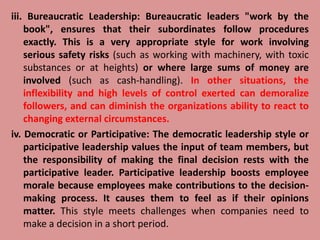 iii. Bureaucratic Leadership: Bureaucratic leaders "work by the
book", ensures that their subordinates follow procedures
exactly. This is a very appropriate style for work involving
serious safety risks (such as working with machinery, with toxic
substances or at heights) or where large sums of money are
involved (such as cash-handling). In other situations, the
inflexibility and high levels of control exerted can demoralize
followers, and can diminish the organizations ability to react to
changing external circumstances.
iv. Democratic or Participative: The democratic leadership style or
participative leadership values the input of team members, but
the responsibility of making the final decision rests with the
participative leader. Participative leadership boosts employee
morale because employees make contributions to the decision-
making process. It causes them to feel as if their opinions
matter. This style meets challenges when companies need to
make a decision in a short period.
 