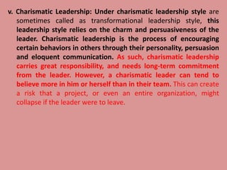 v. Charismatic Leadership: Under charismatic leadership style are
sometimes called as transformational leadership style, this
leadership style relies on the charm and persuasiveness of the
leader. Charismatic leadership is the process of encouraging
certain behaviors in others through their personality, persuasion
and eloquent communication. As such, charismatic leadership
carries great responsibility, and needs long-term commitment
from the leader. However, a charismatic leader can tend to
believe more in him or herself than in their team. This can create
a risk that a project, or even an entire organization, might
collapse if the leader were to leave.
 