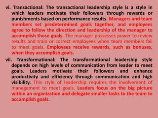 vi. Transactional: The transactional leadership style is a style in
which leaders motivate their followers through rewards or
punishments based on performance results. Managers and team
members set predetermined goals together, and employees
agree to follow the direction and leadership of the manager to
accomplish those goals. The manager possesses power to review
results and train or correct employees when team members fail
to meet goals. Employees receive rewards, such as bonuses,
when they accomplish goals.
vii. Transformational: The transformational leadership style
depends on high levels of communication from leader to meet
goals. Leaders motivate their followers and enhance
productivity and efficiency through communication and high
visibility. This style of leadership requires the involvement of
management to meet goals. Leaders focus on the big picture
within an organization and delegate smaller tasks to the team to
accomplish goals.
 