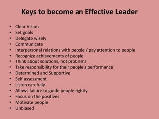 Keys to become an Effective Leader
• Clear Vision
• Set goals
• Delegate wisely
• Communicate
• Interpersonal relations with people / pay attention to people
• Recognize achievements of people
• Think about solutions, not problems
• Take responsibility for their people’s performance
• Determined and Supportive
• Self assessment
• Listen carefully
• Allows failure to guide people rightly
• Focus on the positives
• Motivate people
• Unbiased
 