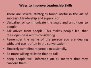Ways to improve Leadership Skills
There are several strategies found useful in the art of
successful leadership and supervision.
• Verbalize, or communicate the goals and ambitions to
people.
• Ask advice from people. This makes people feel that
their opinion is worth considering.
• Remember the name of the person you are dealing
with, and use it often in the conversation.
• Sincerely compliment people occasionally.
• Be more willing to listen than to talk.
• Keep people well informed on all matters that may
concern them.
 