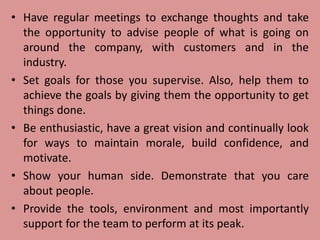 • Have regular meetings to exchange thoughts and take
the opportunity to advise people of what is going on
around the company, with customers and in the
industry.
• Set goals for those you supervise. Also, help them to
achieve the goals by giving them the opportunity to get
things done.
• Be enthusiastic, have a great vision and continually look
for ways to maintain morale, build confidence, and
motivate.
• Show your human side. Demonstrate that you care
about people.
• Provide the tools, environment and most importantly
support for the team to perform at its peak.
 