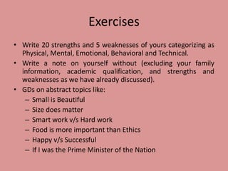 Exercises
• Write 20 strengths and 5 weaknesses of yours categorizing as
Physical, Mental, Emotional, Behavioral and Technical.
• Write a note on yourself without (excluding your family
information, academic qualification, and strengths and
weaknesses as we have already discussed).
• GDs on abstract topics like:
– Small is Beautiful
– Size does matter
– Smart work v/s Hard work
– Food is more important than Ethics
– Happy v/s Successful
– If I was the Prime Minister of the Nation
 