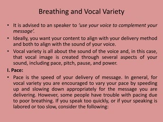 Breathing and Vocal Variety
• It is advised to an speaker to ‘use your voice to complement your
message’.
• Ideally, you want your content to align with your delivery method
and both to align with the sound of your voice.
• Vocal variety is all about the sound of the voice and, in this case,
that vocal image is created through several aspects of your
sound, including pace, pitch, pause, and power.
I. Pace:
• Pace is the speed of your delivery of message. In general, for
vocal variety you are encouraged to vary your pace by speeding
up and slowing down appropriately for the message you are
delivering. However, some people have trouble with pacing due
to poor breathing. If you speak too quickly, or if your speaking is
labored or too slow, consider the following:
 