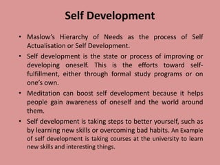 Self Development
• Maslow’s Hierarchy of Needs as the process of Self
Actualisation or Self Development.
• Self development is the state or process of improving or
developing oneself. This is the efforts toward self-
fulfillment, either through formal study programs or on
one’s own.
• Meditation can boost self development because it helps
people gain awareness of oneself and the world around
them.
• Self development is taking steps to better yourself, such as
by learning new skills or overcoming bad habits. An Example
of self development is taking courses at the university to learn
new skills and interesting things.
 