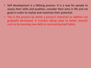 • Self development is a lifelong process. It is a way for people to
assess their skills and qualities, consider their aims in life and set
goals in order to realize and maximize their potential.
• This is the process by which a person’s character or abilities are
gradually developed. It includes taking steps to better oneself,
such as by learning new skills or overcoming bad habits.
 