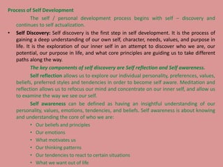 Process of Self Development
The self / personal development process begins with self – discovery and
continues to self actualization.
• Self Discovery: Self discovery is the first step in self development. It is the process of
gaining a deep understanding of our own self, character, needs, values, and purpose in
life. It is the exploration of our inner self in an attempt to discover who we are, our
potential, our purpose in life, and what core principles are guiding us to take different
paths along the way.
The key components of self discovery are Self reflection and Self awareness.
Self reflection allows us to explore our individual personality, preferences, values,
beliefs, preferred styles and tendencies in order to become self aware. Meditation and
reflection allows us to refocus our mind and concentrate on our inner self, and allow us
to examine the way we see our self.
Self awareness can be defined as having an insightful understanding of our
personality, values, emotions, tendencies, and beliefs. Self awareness is about knowing
and understanding the core of who we are:
• Our beliefs and principles
• Our emotions
• What motivates us
• Our thinking patterns
• Our tendencies to react to certain situations
• What we want out of life
 