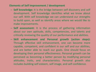 Elements of Self Improvement / development
– Self knowledge: It is the bridge between self discovery and self
development. Self knowledge identifies what we know about
our self. With self knowledge we can understand our strengths
to build upon, as well as identify areas where we would like to
make improvements.
– Self assessment: It is the process of gathering information
about our own aptitude, skills, competencies, and talents and
critically reviewing the quality of our performance and abilities.
– Skill enhancement and Personal growth (action steps):
Through effective skill enhancement, one can become more
capable, competent, and confident in our self and our abilities,
and are better able to reach our goals. One should focus on
developing their personal effectiveness. Personal growth can be
perceived as becoming a better person by modifying personal
attitudes, traits, and characteristics. Personal growth also
includes building self esteem, self image, and self confidence.
 