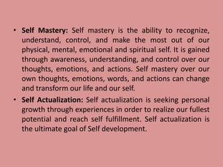 • Self Mastery: Self mastery is the ability to recognize,
understand, control, and make the most out of our
physical, mental, emotional and spiritual self. It is gained
through awareness, understanding, and control over our
thoughts, emotions, and actions. Self mastery over our
own thoughts, emotions, words, and actions can change
and transform our life and our self.
• Self Actualization: Self actualization is seeking personal
growth through experiences in order to realize our fullest
potential and reach self fulfillment. Self actualization is
the ultimate goal of Self development.
 