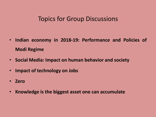 Topics for Group Discussions
• Indian economy in 2018-19: Performance and Policies of
Modi Regime
• Social Media: Impact on human behavior and society
• Impact of technology on Jobs
• Zero
• Knowledge is the biggest asset one can accumulate
 