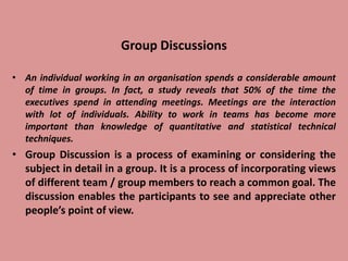 Group Discussions
• An individual working in an organisation spends a considerable amount
of time in groups. In fact, a study reveals that 50% of the time the
executives spend in attending meetings. Meetings are the interaction
with lot of individuals. Ability to work in teams has become more
important than knowledge of quantitative and statistical technical
techniques.
• Group Discussion is a process of examining or considering the
subject in detail in a group. It is a process of incorporating views
of different team / group members to reach a common goal. The
discussion enables the participants to see and appreciate other
people’s point of view.
 