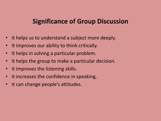 Significance of Group Discussion
• It helps us to understand a subject more deeply.
• It improves our ability to think critically.
• It helps in solving a particular problem.
• It helps the group to make a particular decision.
• It improves the listening skills.
• It increases the confidence in speaking.
• It can change people’s attitudes.
 