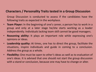 Characters / Personality Traits tested in a Group Discussion
Group Discussion is conducted to assess if the candidates have the
following traits as expected in the workplace.
• Team Player: In the beginning of one’s career, a person has to work in a
group and only at a later stage he/she starts working as a leader
independently. Individuals lacking team skill cannot be good managers.
• Reasoning ability: It plays an important role while expressing one’s
opinions or ideas.
• Leadership quality: At times, one has to direct the group, facilitate the
situations, inspire individuals and guide in coming to a conclusion.
Address the group as a whole.
• Flexibility: One must be open to other’s ideas as well as to evaluation of
one’s ideas. It is advised that one should not start the group discussion
with a stand or conclusion, because one may have to change or alter.
 