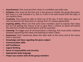 • Assertiveness: One must put their views in a confident yet polite way.
• Initiative: One must be the first one in the group to initiate the group discussion.
But there is a risk involved in it, that is, if one is not well versed with the topic, it
can backfire them.
• Creativity: One should be able to think out of the box. If one’s ideas are open to
new horizons for the discussion in a group then it is always appreciated.
• Inspiring ability: When one find some team members want to express their ideas
but are not getting the chance to do so, give them a chance to speak will attract
the attention of both the participants and the evaluator.
• Listening: The bigger part of communication is listening. One must strike a balance
between expressing their ideas and listening to other’s ideas.
• Awareness: One’s awareness about the topic both at the micro and at the macro
level is assessed.
• Knowledge and ideas regarding the given subject
• Communication skills
• Self Confidence
• Logical thinking
• Sense of responsibility and sincerity
• Appropriate body language
• Proper eye contact with all the group members
 