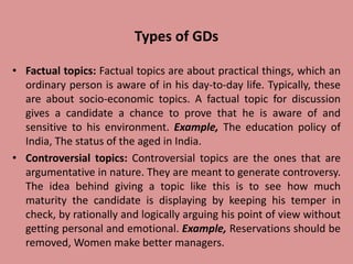 Types of GDs
• Factual topics: Factual topics are about practical things, which an
ordinary person is aware of in his day-to-day life. Typically, these
are about socio-economic topics. A factual topic for discussion
gives a candidate a chance to prove that he is aware of and
sensitive to his environment. Example, The education policy of
India, The status of the aged in India.
• Controversial topics: Controversial topics are the ones that are
argumentative in nature. They are meant to generate controversy.
The idea behind giving a topic like this is to see how much
maturity the candidate is displaying by keeping his temper in
check, by rationally and logically arguing his point of view without
getting personal and emotional. Example, Reservations should be
removed, Women make better managers.
 