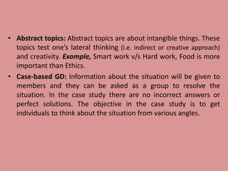 • Abstract topics: Abstract topics are about intangible things. These
topics test one’s lateral thinking (i.e. indirect or creative approach)
and creativity. Example, Smart work v/s Hard work, Food is more
important than Ethics.
• Case-based GD: Information about the situation will be given to
members and they can be asked as a group to resolve the
situation. In the case study there are no incorrect answers or
perfect solutions. The objective in the case study is to get
individuals to think about the situation from various angles.
 