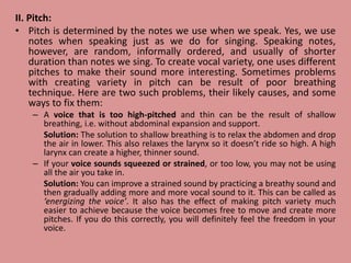II. Pitch:
• Pitch is determined by the notes we use when we speak. Yes, we use
notes when speaking just as we do for singing. Speaking notes,
however, are random, informally ordered, and usually of shorter
duration than notes we sing. To create vocal variety, one uses different
pitches to make their sound more interesting. Sometimes problems
with creating variety in pitch can be result of poor breathing
technique. Here are two such problems, their likely causes, and some
ways to fix them:
– A voice that is too high-pitched and thin can be the result of shallow
breathing, i.e. without abdominal expansion and support.
Solution: The solution to shallow breathing is to relax the abdomen and drop
the air in lower. This also relaxes the larynx so it doesn’t ride so high. A high
larynx can create a higher, thinner sound.
– If your voice sounds squeezed or strained, or too low, you may not be using
all the air you take in.
Solution: You can improve a strained sound by practicing a breathy sound and
then gradually adding more and more vocal sound to it. This can be called as
‘energizing the voice’. It also has the effect of making pitch variety much
easier to achieve because the voice becomes free to move and create more
pitches. If you do this correctly, you will definitely feel the freedom in your
voice.
 