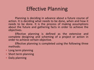 Effective Planning
Planning is deciding in advance about a future course of
action. It is deciding what needs to be done, when and how it
needs to be done. It is the process of making assumptions
about the future and gathering facts in order to achieve the
objectives.
Effective planning is defined as the extensive and
complete designing and scheming of a project or action in
order to achieve certain objective.
Effective planning is completed using the following three
methods:
 Long term planning
 Short term planning
 Daily planning
 