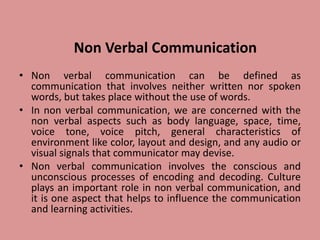 Non Verbal Communication
• Non verbal communication can be defined as
communication that involves neither written nor spoken
words, but takes place without the use of words.
• In non verbal communication, we are concerned with the
non verbal aspects such as body language, space, time,
voice tone, voice pitch, general characteristics of
environment like color, layout and design, and any audio or
visual signals that communicator may devise.
• Non verbal communication involves the conscious and
unconscious processes of encoding and decoding. Culture
plays an important role in non verbal communication, and
it is one aspect that helps to influence the communication
and learning activities.
 