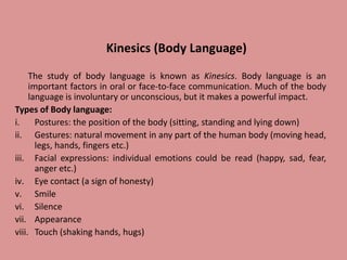 Kinesics (Body Language)
The study of body language is known as Kinesics. Body language is an
important factors in oral or face-to-face communication. Much of the body
language is involuntary or unconscious, but it makes a powerful impact.
Types of Body language:
i. Postures: the position of the body (sitting, standing and lying down)
ii. Gestures: natural movement in any part of the human body (moving head,
legs, hands, fingers etc.)
iii. Facial expressions: individual emotions could be read (happy, sad, fear,
anger etc.)
iv. Eye contact (a sign of honesty)
v. Smile
vi. Silence
vii. Appearance
viii. Touch (shaking hands, hugs)
 