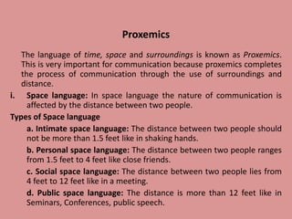 Proxemics
The language of time, space and surroundings is known as Proxemics.
This is very important for communication because proxemics completes
the process of communication through the use of surroundings and
distance.
i. Space language: In space language the nature of communication is
affected by the distance between two people.
Types of Space language
a. Intimate space language: The distance between two people should
not be more than 1.5 feet like in shaking hands.
b. Personal space language: The distance between two people ranges
from 1.5 feet to 4 feet like close friends.
c. Social space language: The distance between two people lies from
4 feet to 12 feet like in a meeting.
d. Public space language: The distance is more than 12 feet like in
Seminars, Conferences, public speech.
 
