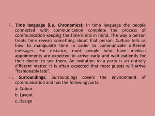 ii. Time language (i.e. Chronemics): In time language the people
connected with communication complete the process of
communication keeping the time limits in mind. The way a person
treats time reveals something about that person. Culture tells us
how to manipulate time in order to communicate different
messages. For instance, most people who have medical
appointments are expected to arrive early and wait patiently for
their doctor to see them. An invitation to a party is an entirely
different matter. It is often expected that most guests will arrive
“fashionably late”.
iii. Surroundings: Surroundings covers the environment of
communication and has the following parts:
a. Colour
b. Layout
c. Design
 